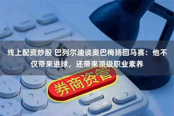 线上配资炒股 巴列尔迪谈奥巴梅扬回马赛：他不仅带来进球，还带来顶级职业素养