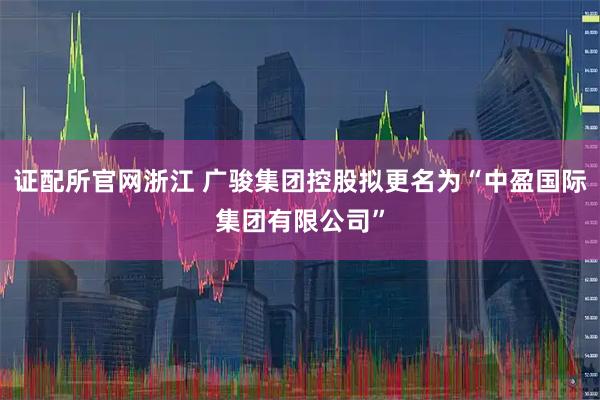证配所官网浙江 广骏集团控股拟更名为“中盈国际集团有限公司”
