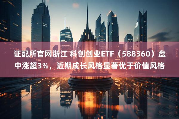 证配所官网浙江 科创创业ETF（588360）盘中涨超3%，近期成长风格显著优于价值风格