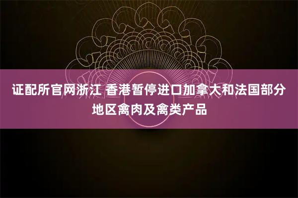 证配所官网浙江 香港暂停进口加拿大和法国部分地区禽肉及禽类产品