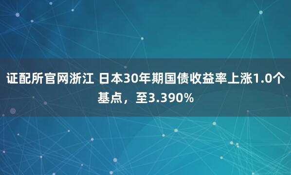 证配所官网浙江 日本30年期国债收益率上涨1.0个基点，至3.390%