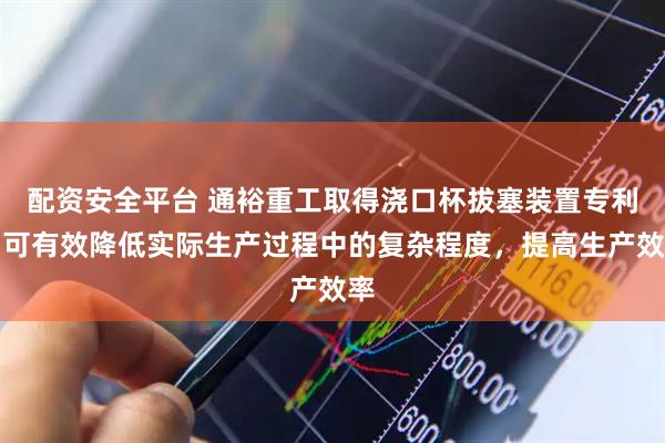 配资安全平台 通裕重工取得浇口杯拔塞装置专利，可有效降低实际生产过程中的复杂程度，提高生产效率
