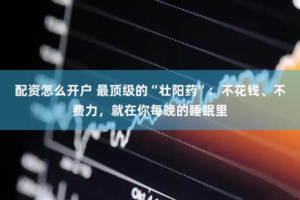 配资怎么开户 最顶级的“壮阳药”：不花钱、不费力，就在你每晚的睡眠里