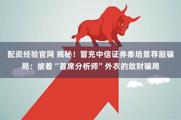 配资经验官网 揭秘！冒充中信证券秦培景荐股骗局：披着“首席分析师”外衣的敛财骗局