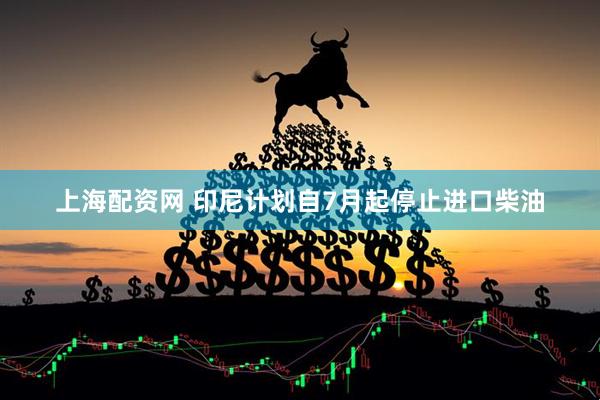 上海配资网 印尼计划自7月起停止进口柴油