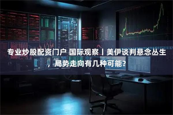 专业炒股配资门户 国际观察丨美伊谈判悬念丛生，局势走向有几种可能？