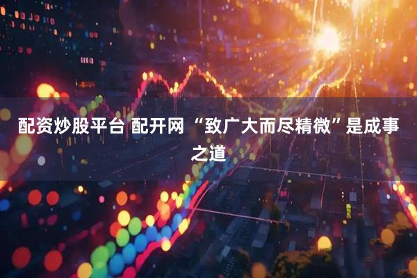 配资炒股平台 配开网 “致广大而尽精微”是成事之道