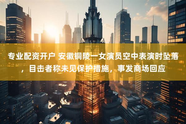 专业配资开户 安徽铜陵一女演员空中表演时坠落，目击者称未见保护措施，事发商场回应