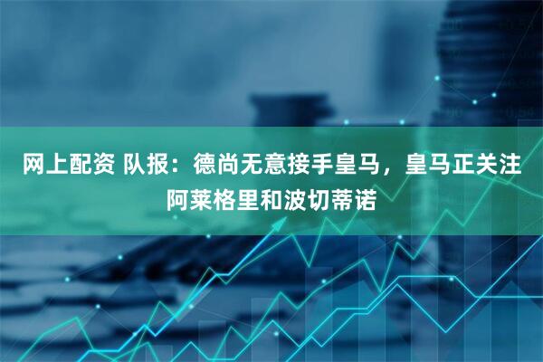 网上配资 队报：德尚无意接手皇马，皇马正关注阿莱格里和波切蒂诺