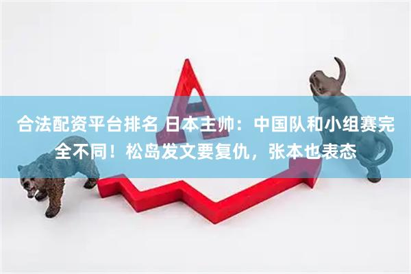 合法配资平台排名 日本主帅：中国队和小组赛完全不同！松岛发文要复仇，张本也表态