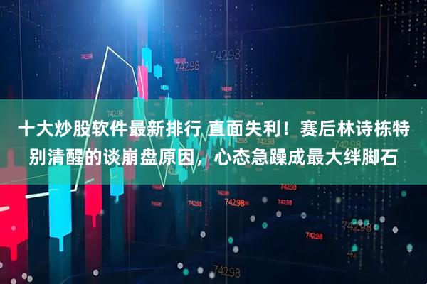 十大炒股软件最新排行 直面失利！赛后林诗栋特别清醒的谈崩盘原因，心态急躁成最大绊脚石