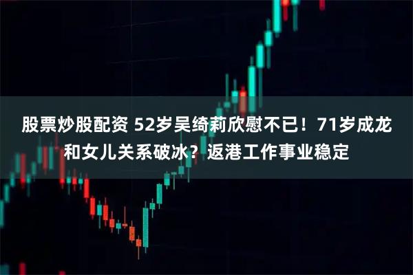 股票炒股配资 52岁吴绮莉欣慰不已！71岁成龙和女儿关系破冰？返港工作事业稳定