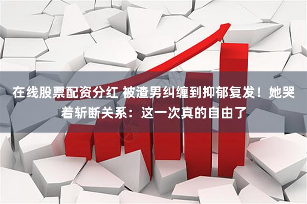在线股票配资分红 被渣男纠缠到抑郁复发！她哭着斩断关系：这一次真的自由了
