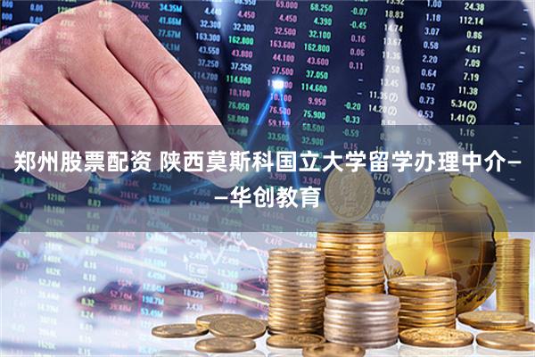 郑州股票配资 陕西莫斯科国立大学留学办理中介——华创教育