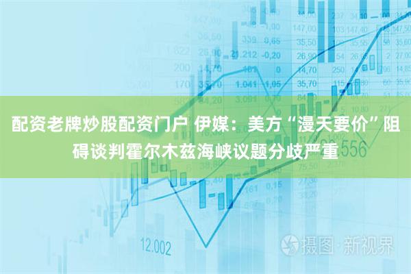 配资老牌炒股配资门户 伊媒：美方“漫天要价”阻碍谈判　霍尔木兹海峡议题分歧严重