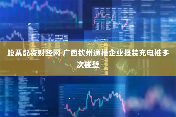 股票配资财经网 广西钦州通报企业报装充电桩多次碰壁