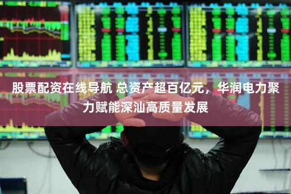 股票配资在线导航 总资产超百亿元，华润电力聚力赋能深汕高质量发展