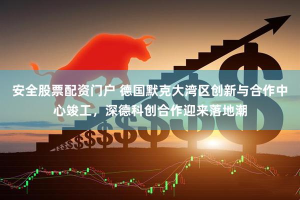 安全股票配资门户 德国默克大湾区创新与合作中心竣工，深德科创合作迎来落地潮