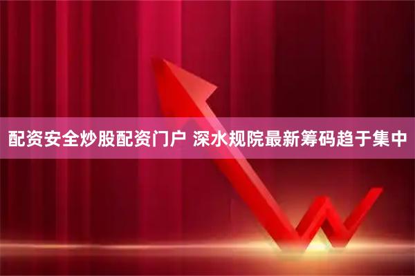 配资安全炒股配资门户 深水规院最新筹码趋于集中
