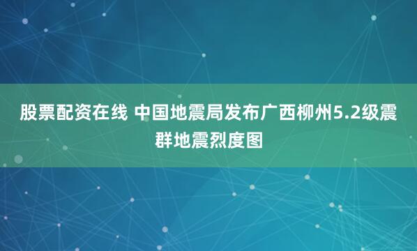 股票配资在线 中国地震局发布广西柳州5.2级震群地震烈度图