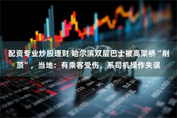 配资专业炒股理财 哈尔滨双层巴士被高架桥“削顶”，当地：有乘客受伤，系司机操作失误