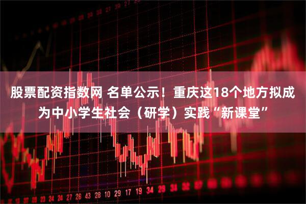 股票配资指数网 名单公示！重庆这18个地方拟成为中小学生社会（研学）实践“新课堂”