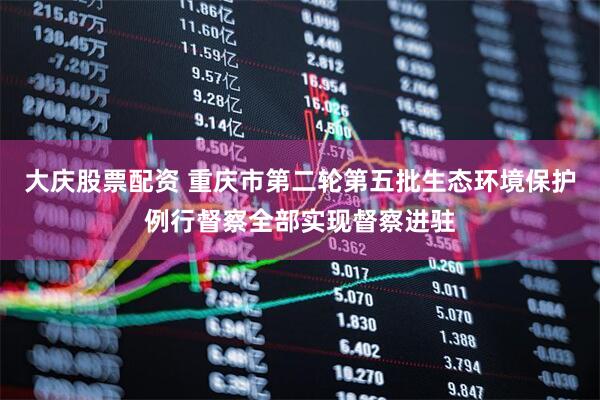 大庆股票配资 重庆市第二轮第五批生态环境保护例行督察全部实现督察进驻